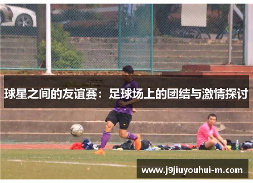 球星之间的友谊赛：足球场上的团结与激情探讨