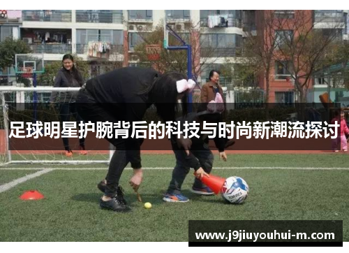 足球明星护腕背后的科技与时尚新潮流探讨