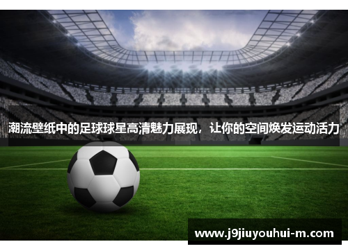 潮流壁纸中的足球球星高清魅力展现，让你的空间焕发运动活力