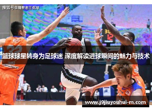篮球球星转身为足球迷 深度解读进球瞬间的魅力与技术