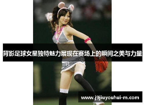 背影足球女星独特魅力展现在赛场上的瞬间之美与力量
