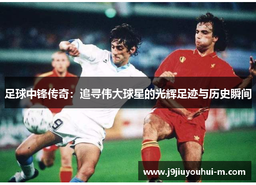 足球中锋传奇：追寻伟大球星的光辉足迹与历史瞬间