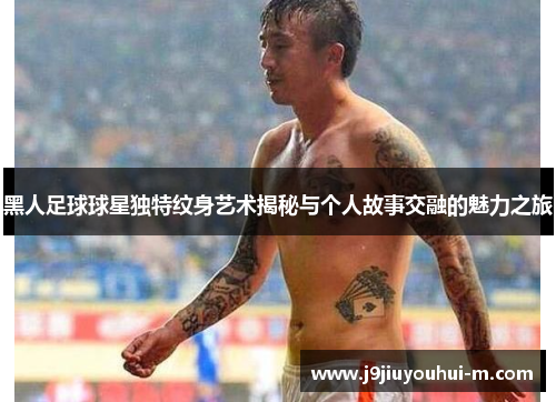 黑人足球球星独特纹身艺术揭秘与个人故事交融的魅力之旅