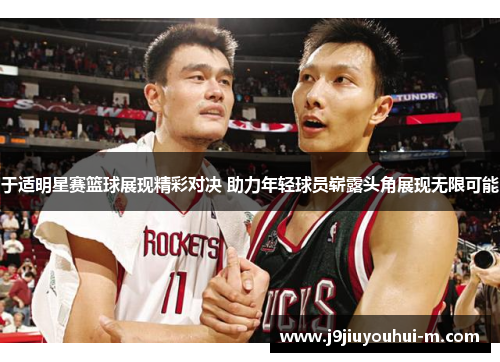 于适明星赛篮球展现精彩对决 助力年轻球员崭露头角展现无限可能